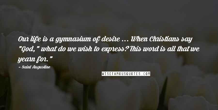 Saint Augustine Quotes: Our life is a gymnasium of desire ... When Christians say "God," what do we wish to express? This word is all that we yearn for."