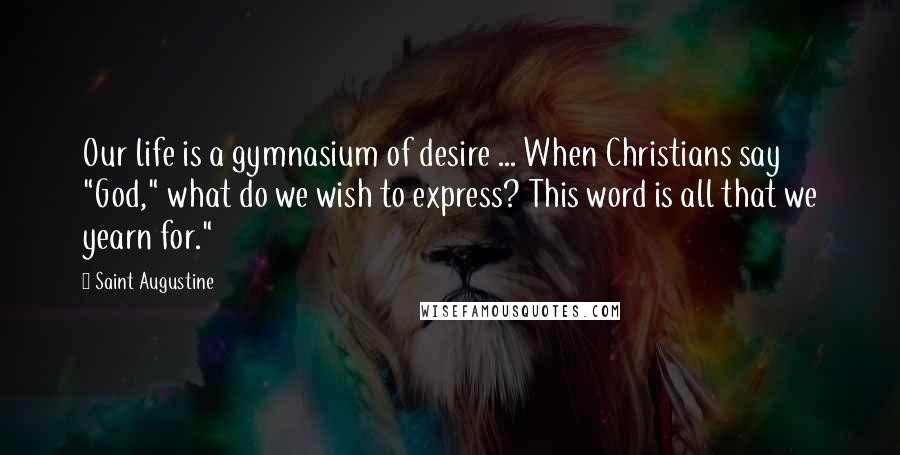 Saint Augustine Quotes: Our life is a gymnasium of desire ... When Christians say "God," what do we wish to express? This word is all that we yearn for."