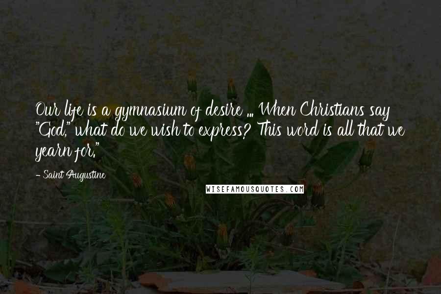 Saint Augustine Quotes: Our life is a gymnasium of desire ... When Christians say "God," what do we wish to express? This word is all that we yearn for."