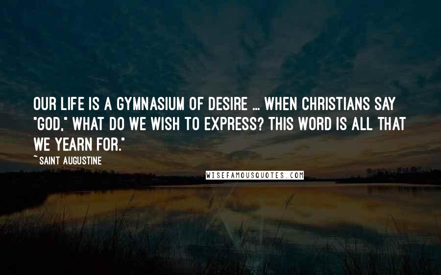 Saint Augustine Quotes: Our life is a gymnasium of desire ... When Christians say "God," what do we wish to express? This word is all that we yearn for."