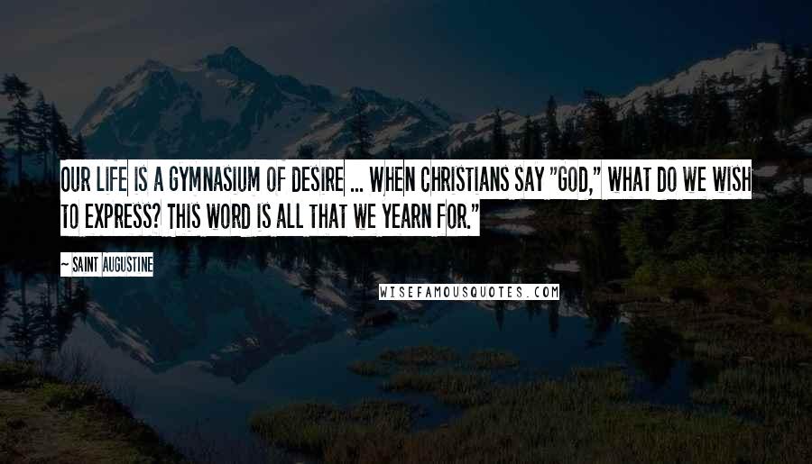 Saint Augustine Quotes: Our life is a gymnasium of desire ... When Christians say "God," what do we wish to express? This word is all that we yearn for."