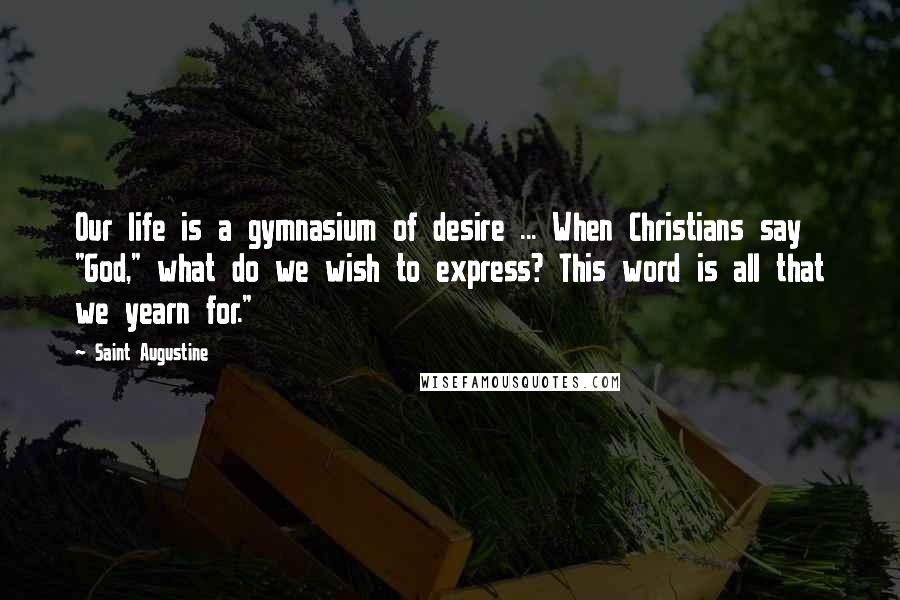 Saint Augustine Quotes: Our life is a gymnasium of desire ... When Christians say "God," what do we wish to express? This word is all that we yearn for."