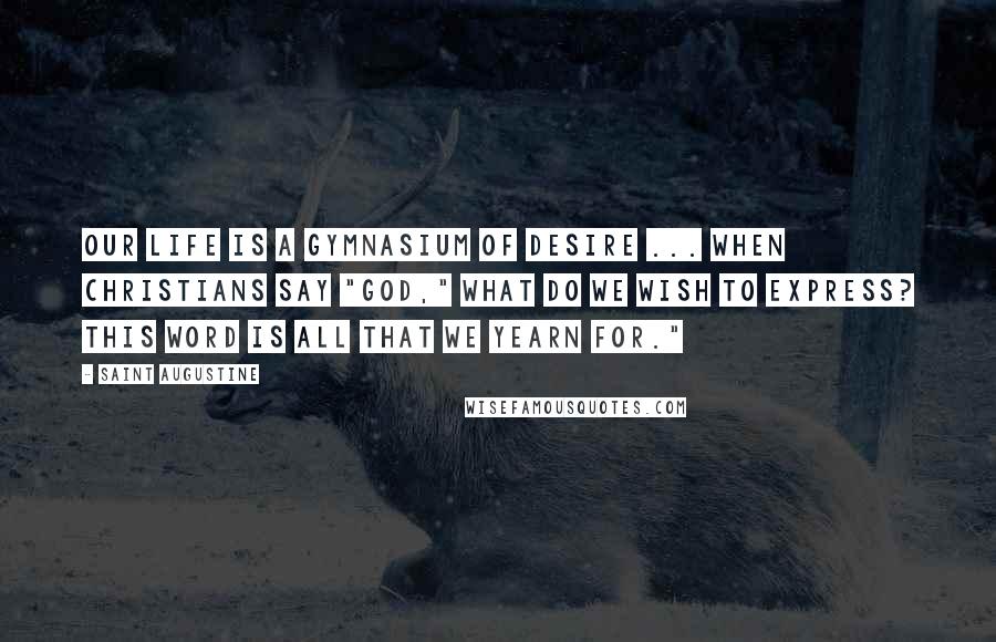 Saint Augustine Quotes: Our life is a gymnasium of desire ... When Christians say "God," what do we wish to express? This word is all that we yearn for."