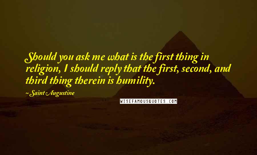 Saint Augustine Quotes: Should you ask me what is the first thing in religion, I should reply that the first, second, and third thing therein is humility.