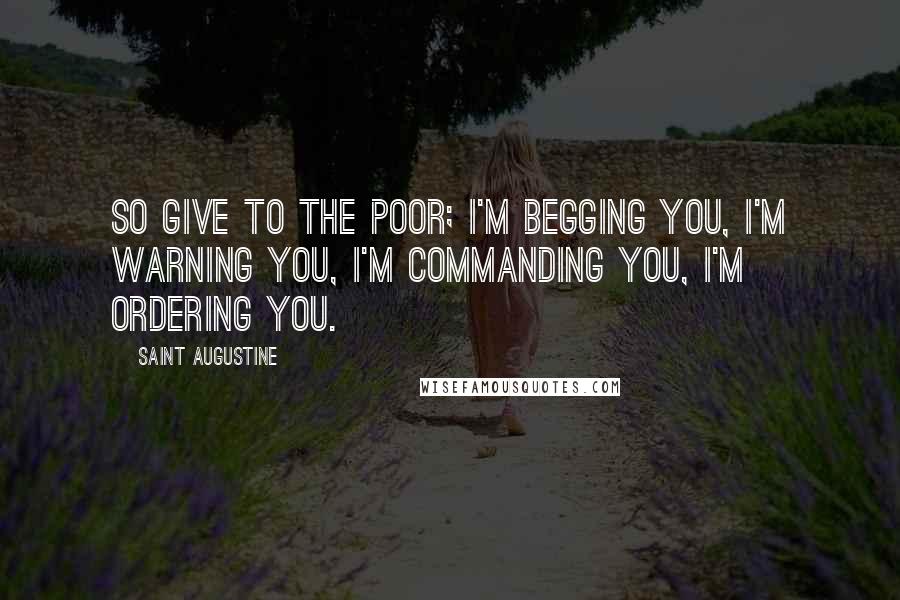 Saint Augustine Quotes: So give to the poor; I'm begging you, I'm warning you, I'm commanding you, I'm ordering you.