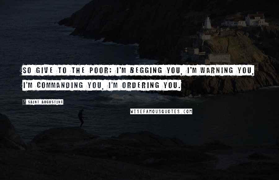 Saint Augustine Quotes: So give to the poor; I'm begging you, I'm warning you, I'm commanding you, I'm ordering you.