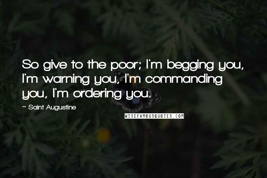 Saint Augustine Quotes: So give to the poor; I'm begging you, I'm warning you, I'm commanding you, I'm ordering you.