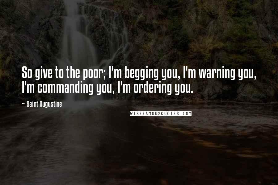 Saint Augustine Quotes: So give to the poor; I'm begging you, I'm warning you, I'm commanding you, I'm ordering you.