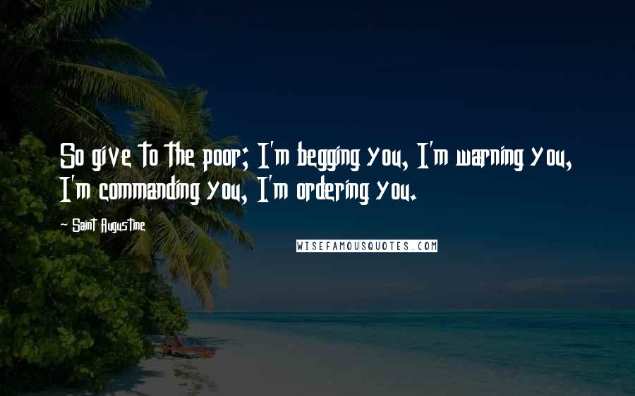 Saint Augustine Quotes: So give to the poor; I'm begging you, I'm warning you, I'm commanding you, I'm ordering you.