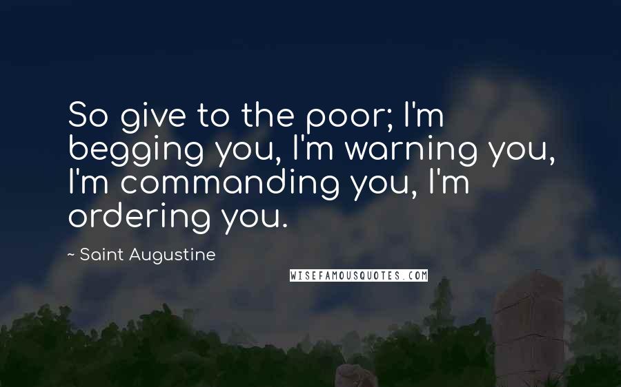 Saint Augustine Quotes: So give to the poor; I'm begging you, I'm warning you, I'm commanding you, I'm ordering you.