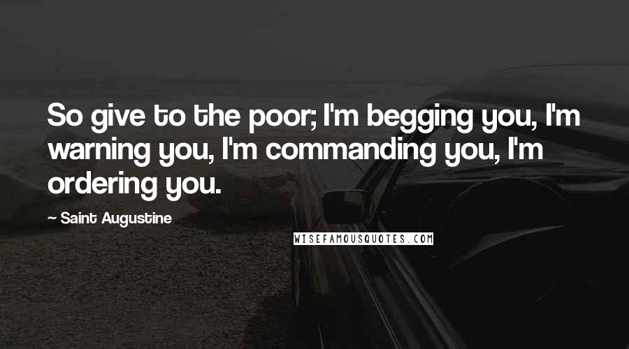 Saint Augustine Quotes: So give to the poor; I'm begging you, I'm warning you, I'm commanding you, I'm ordering you.