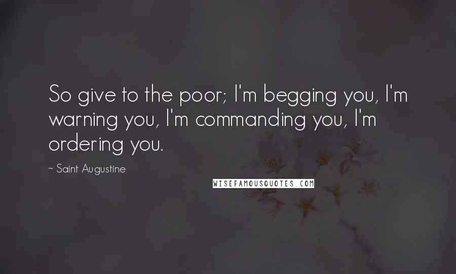 Saint Augustine Quotes: So give to the poor; I'm begging you, I'm warning you, I'm commanding you, I'm ordering you.