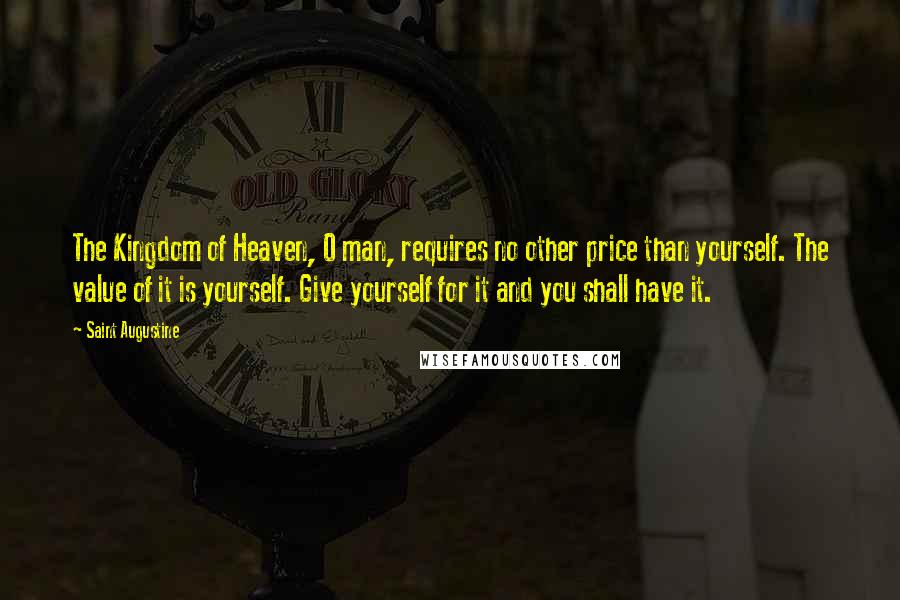 Saint Augustine Quotes: The Kingdom of Heaven, O man, requires no other price than yourself. The value of it is yourself. Give yourself for it and you shall have it.