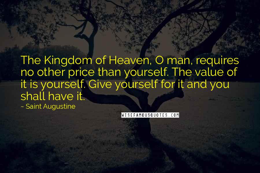 Saint Augustine Quotes: The Kingdom of Heaven, O man, requires no other price than yourself. The value of it is yourself. Give yourself for it and you shall have it.