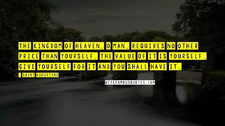Saint Augustine Quotes: The Kingdom of Heaven, O man, requires no other price than yourself. The value of it is yourself. Give yourself for it and you shall have it.