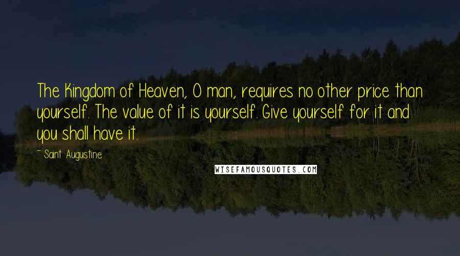 Saint Augustine Quotes: The Kingdom of Heaven, O man, requires no other price than yourself. The value of it is yourself. Give yourself for it and you shall have it.