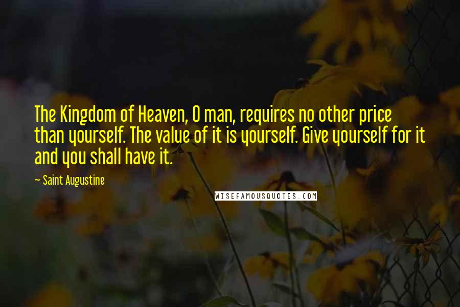 Saint Augustine Quotes: The Kingdom of Heaven, O man, requires no other price than yourself. The value of it is yourself. Give yourself for it and you shall have it.