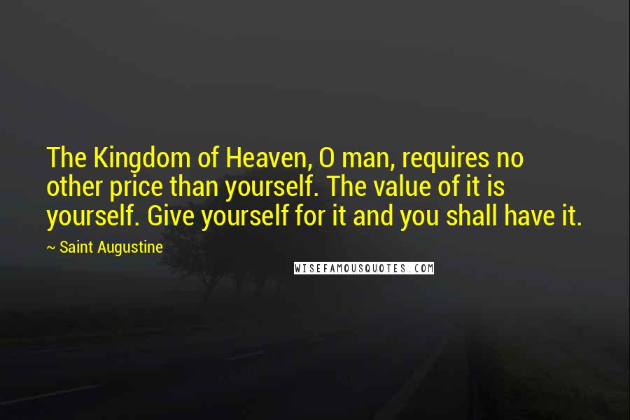 Saint Augustine Quotes: The Kingdom of Heaven, O man, requires no other price than yourself. The value of it is yourself. Give yourself for it and you shall have it.