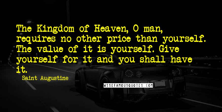Saint Augustine Quotes: The Kingdom of Heaven, O man, requires no other price than yourself. The value of it is yourself. Give yourself for it and you shall have it.