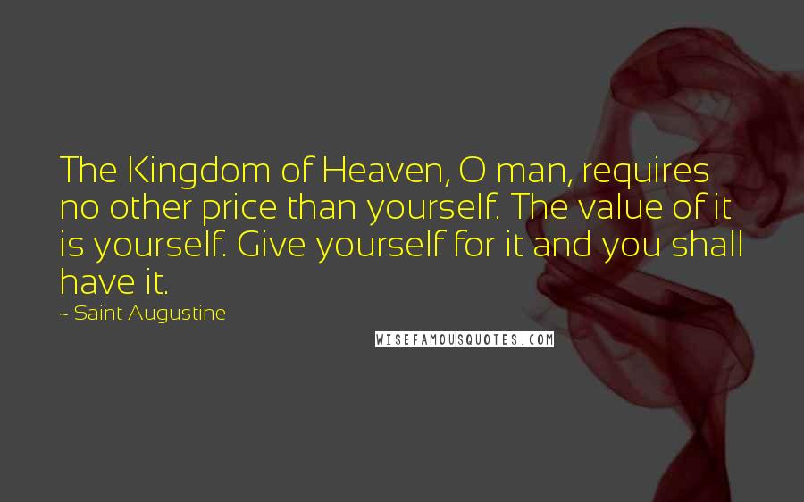Saint Augustine Quotes: The Kingdom of Heaven, O man, requires no other price than yourself. The value of it is yourself. Give yourself for it and you shall have it.