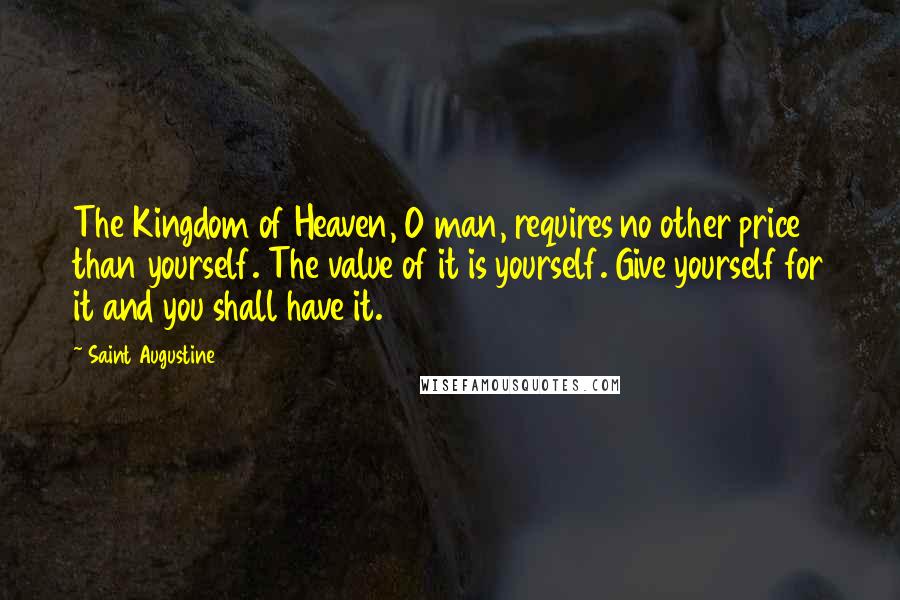 Saint Augustine Quotes: The Kingdom of Heaven, O man, requires no other price than yourself. The value of it is yourself. Give yourself for it and you shall have it.