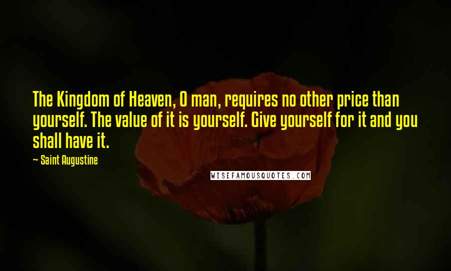 Saint Augustine Quotes: The Kingdom of Heaven, O man, requires no other price than yourself. The value of it is yourself. Give yourself for it and you shall have it.