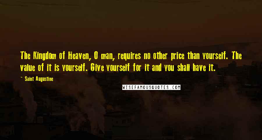 Saint Augustine Quotes: The Kingdom of Heaven, O man, requires no other price than yourself. The value of it is yourself. Give yourself for it and you shall have it.