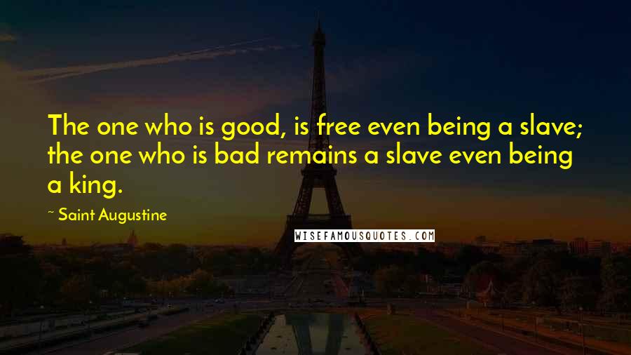 Saint Augustine Quotes: The one who is good, is free even being a slave; the one who is bad remains a slave even being a king.