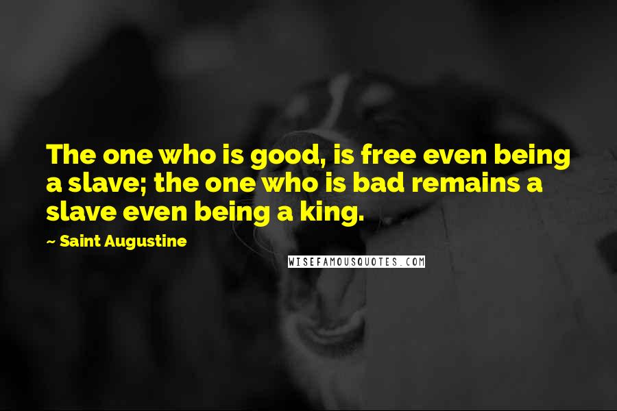 Saint Augustine Quotes: The one who is good, is free even being a slave; the one who is bad remains a slave even being a king.