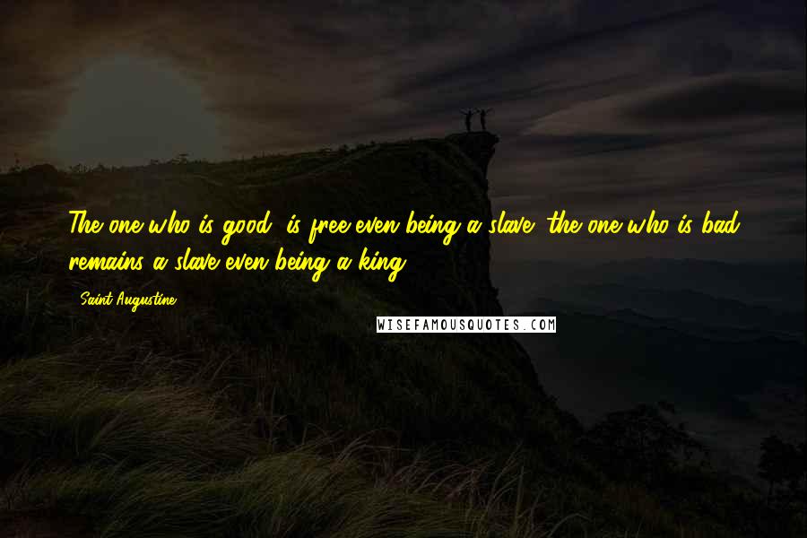 Saint Augustine Quotes: The one who is good, is free even being a slave; the one who is bad remains a slave even being a king.