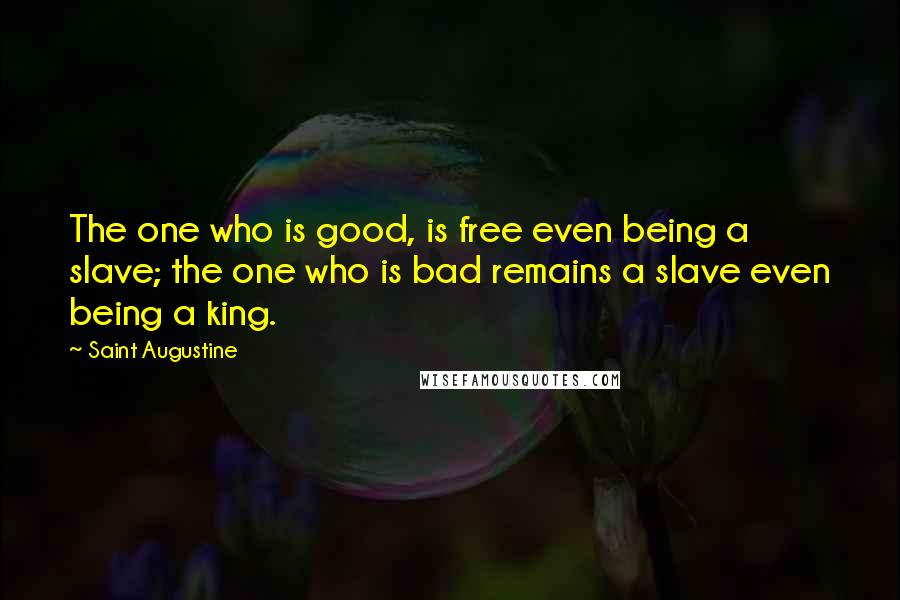 Saint Augustine Quotes: The one who is good, is free even being a slave; the one who is bad remains a slave even being a king.