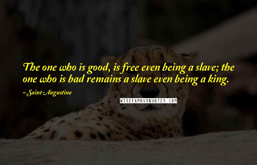 Saint Augustine Quotes: The one who is good, is free even being a slave; the one who is bad remains a slave even being a king.