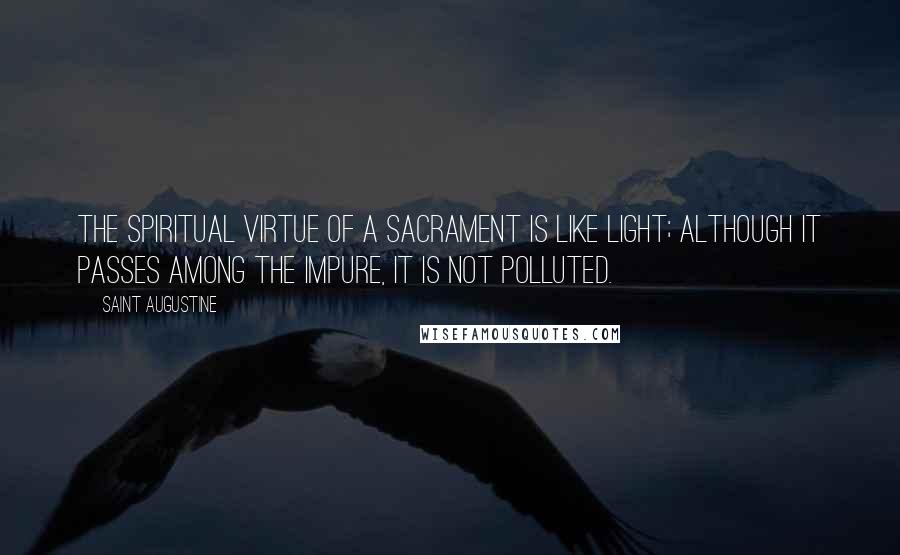 Saint Augustine Quotes: The spiritual virtue of a sacrament is like light; although it passes among the impure, it is not polluted.
