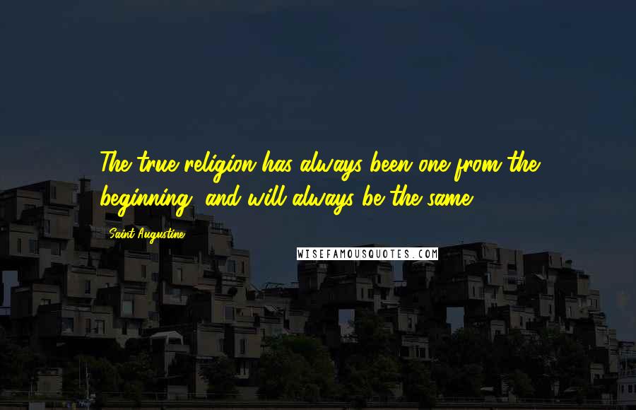 Saint Augustine Quotes: The true religion has always been one from the beginning, and will always be the same.