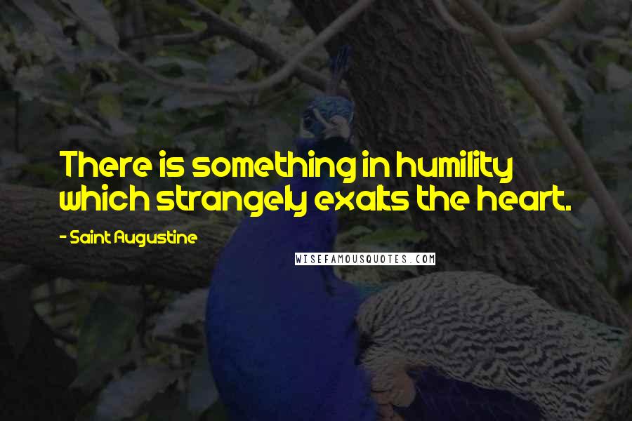 Saint Augustine Quotes: There is something in humility which strangely exalts the heart.