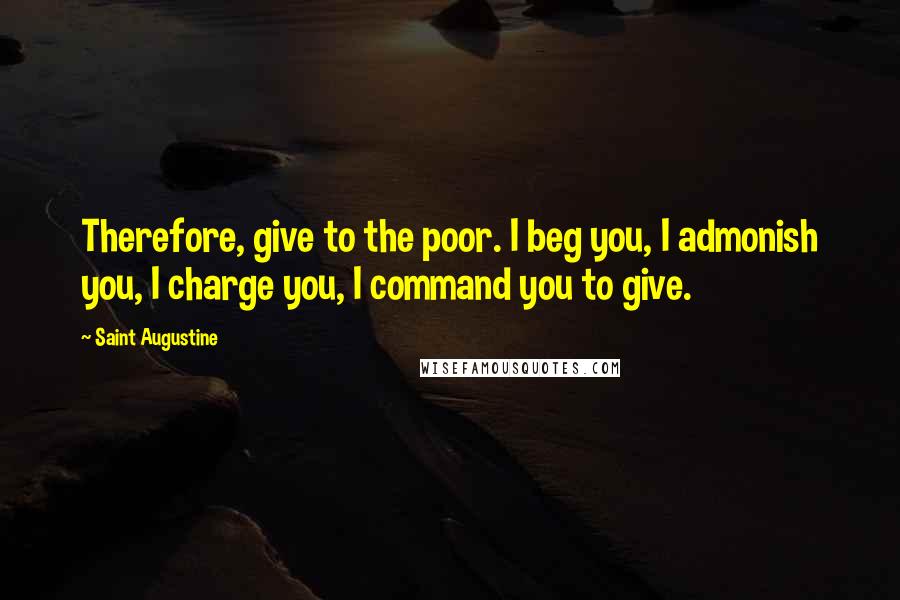 Saint Augustine Quotes: Therefore, give to the poor. I beg you, I admonish you, I charge you, I command you to give.