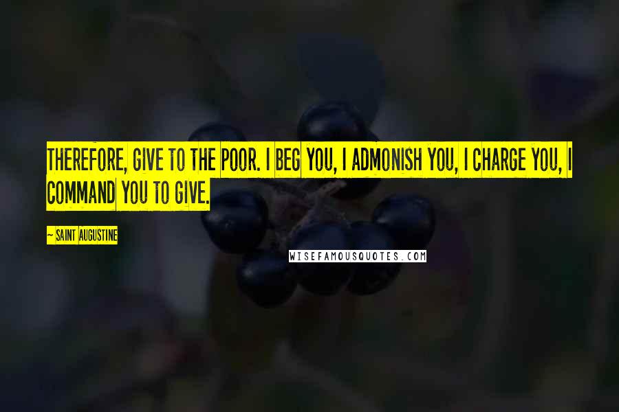 Saint Augustine Quotes: Therefore, give to the poor. I beg you, I admonish you, I charge you, I command you to give.