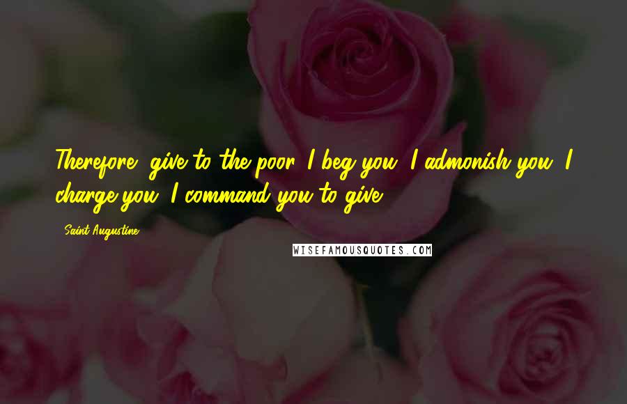 Saint Augustine Quotes: Therefore, give to the poor. I beg you, I admonish you, I charge you, I command you to give.
