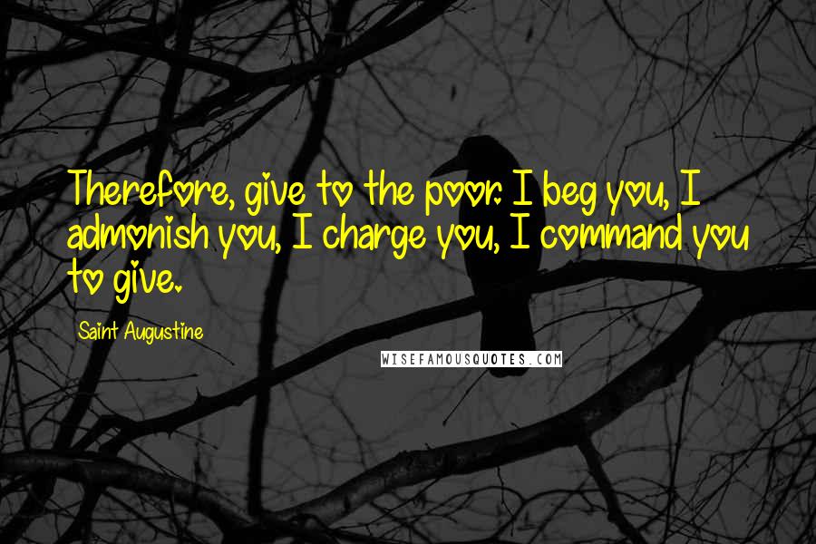 Saint Augustine Quotes: Therefore, give to the poor. I beg you, I admonish you, I charge you, I command you to give.
