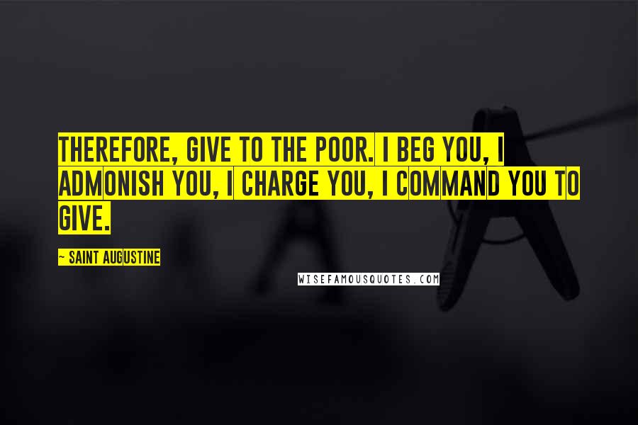 Saint Augustine Quotes: Therefore, give to the poor. I beg you, I admonish you, I charge you, I command you to give.