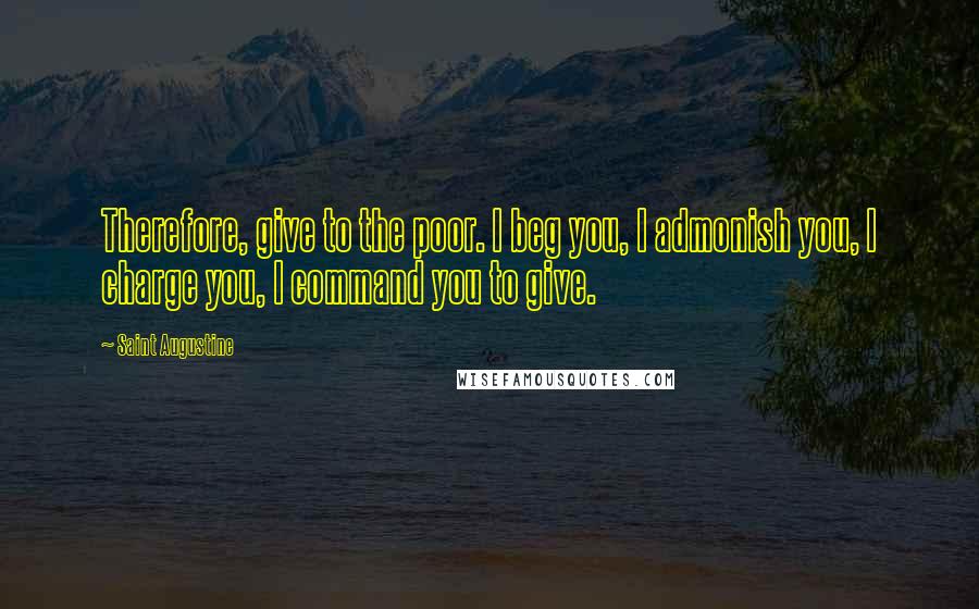 Saint Augustine Quotes: Therefore, give to the poor. I beg you, I admonish you, I charge you, I command you to give.