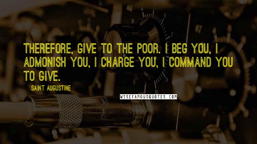 Saint Augustine Quotes: Therefore, give to the poor. I beg you, I admonish you, I charge you, I command you to give.