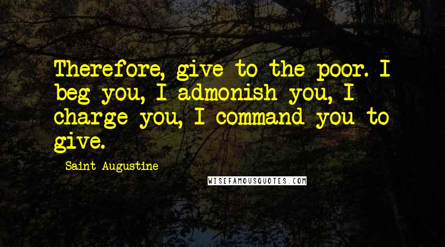 Saint Augustine Quotes: Therefore, give to the poor. I beg you, I admonish you, I charge you, I command you to give.