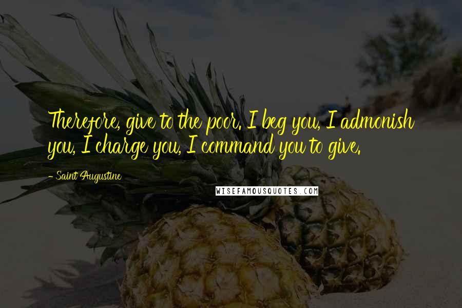 Saint Augustine Quotes: Therefore, give to the poor. I beg you, I admonish you, I charge you, I command you to give.