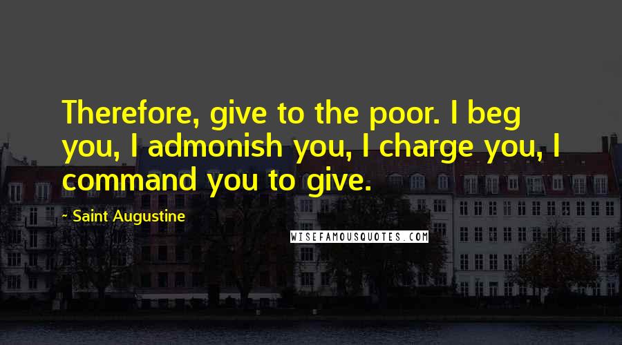Saint Augustine Quotes: Therefore, give to the poor. I beg you, I admonish you, I charge you, I command you to give.
