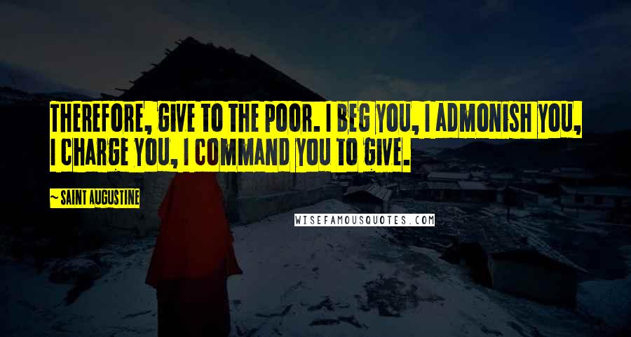 Saint Augustine Quotes: Therefore, give to the poor. I beg you, I admonish you, I charge you, I command you to give.