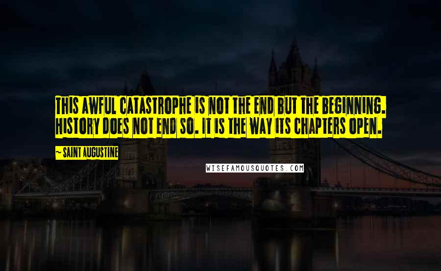 Saint Augustine Quotes: This awful catastrophe is not the end but the beginning. History does not end so. It is the way its chapters open.