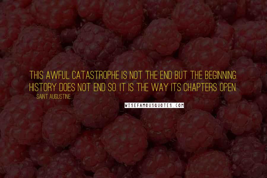 Saint Augustine Quotes: This awful catastrophe is not the end but the beginning. History does not end so. It is the way its chapters open.