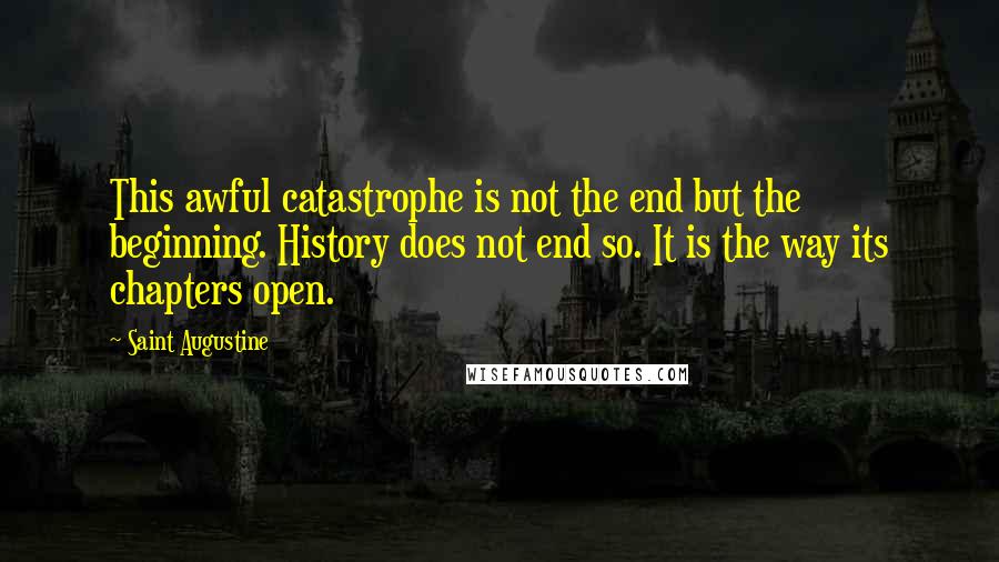 Saint Augustine Quotes: This awful catastrophe is not the end but the beginning. History does not end so. It is the way its chapters open.