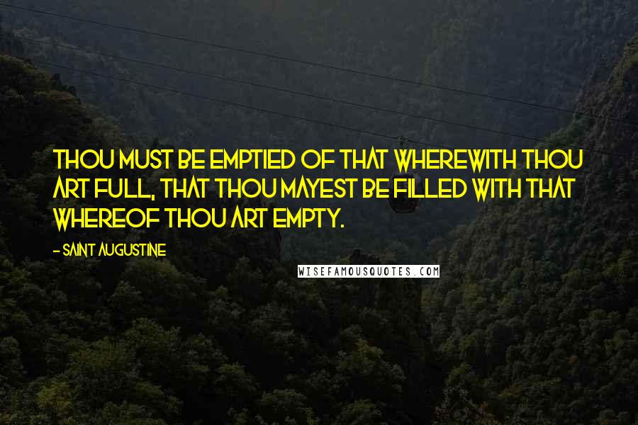 Saint Augustine Quotes: Thou must be emptied of that wherewith thou art full, that thou mayest be filled with that whereof thou art empty.